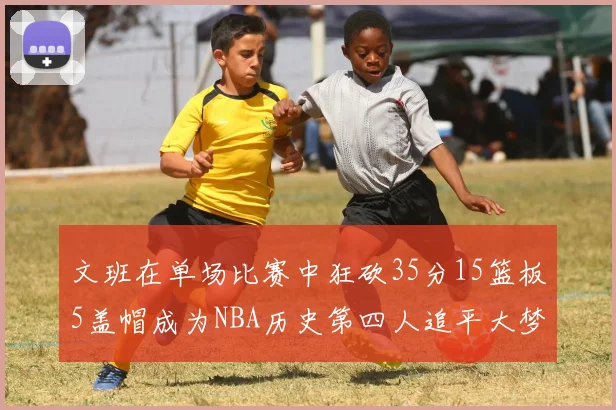 文班在单场比赛中狂砍35分15篮板5盖帽成为NBA历史第四人追平大梦鲨鱼天勾