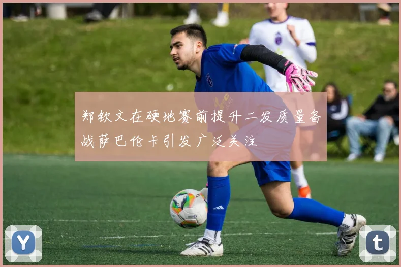 郑钦文在硬地赛前提升二发质量备战萨巴伦卡引发广泛关注