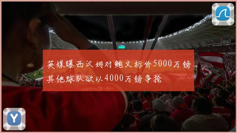 英媒曝西汉姆对鲍文标价5000万镑其他球队欲以4000万镑争抢