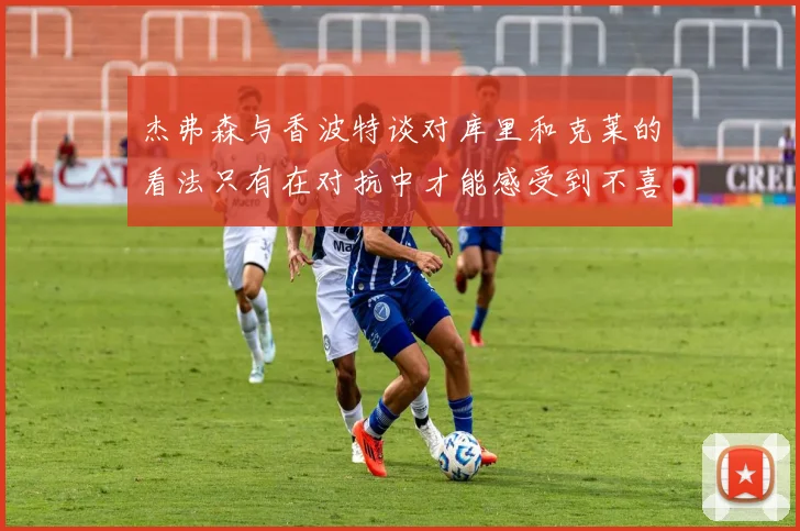 杰弗森与香波特谈对库里和克莱的看法只有在对抗中才能感受到不喜欢