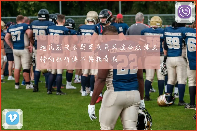 迪瓦茨谈东契奇交易风波公众焦点转向独行侠不再指责我