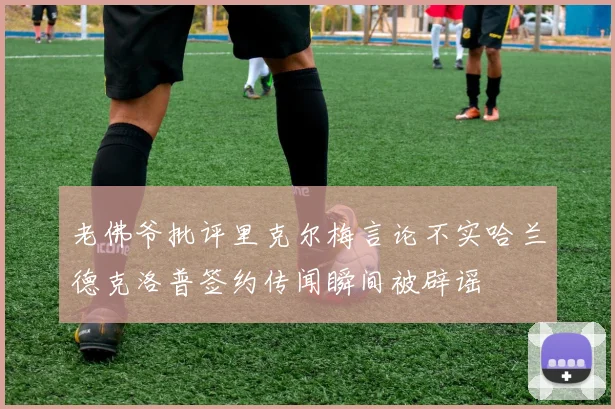 老佛爷批评里克尔梅言论不实哈兰德克洛普签约传闻瞬间被辟谣