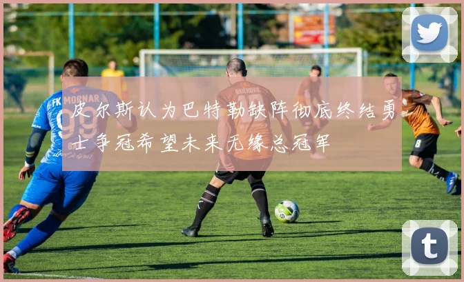 皮尔斯认为巴特勒缺阵彻底终结勇士争冠希望未来无缘总冠军