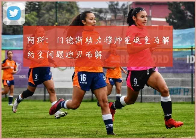 阿斯：门德斯助力穆帅重返皇马解约金问题迎刃而解