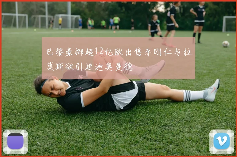 巴黎豪掷超12亿欧出售李刚仁与拉莫斯欲引进迪奥曼德