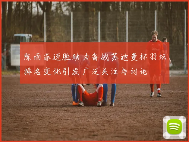 陈雨菲连胜助力备战苏迪曼杯羽坛排名变化引发广泛关注与讨论