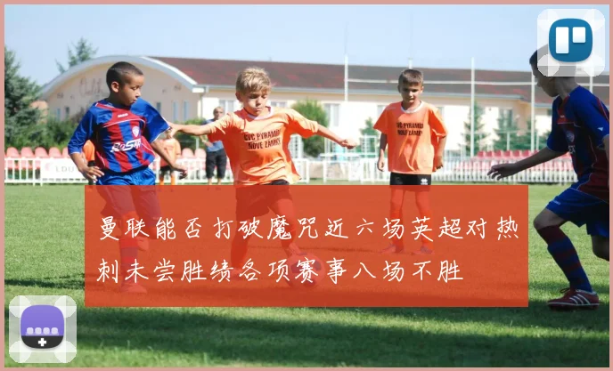 曼联能否打破魔咒近六场英超对热刺未尝胜绩各项赛事八场不胜