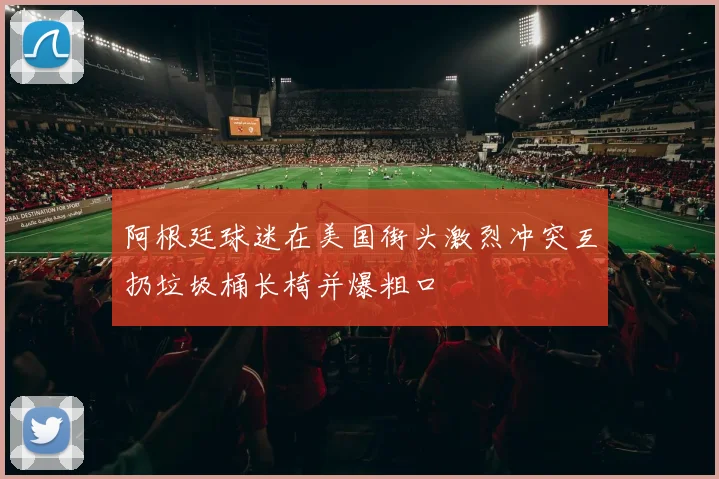 阿根廷球迷在美国街头激烈冲突互扔垃圾桶长椅并爆粗口