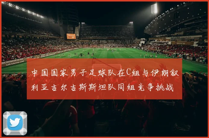 中国国家男子足球队在C组与伊朗叙利亚吉尔吉斯斯坦队同组竞争挑战赛程