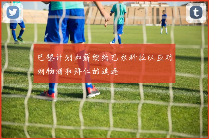 巴黎计划加薪续约巴尔科拉以应对利物浦和拜仁的追逐
