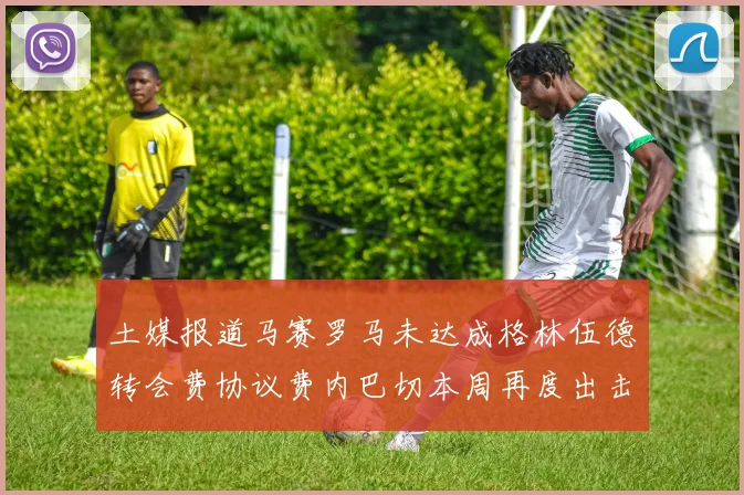 土媒报道马赛罗马未达成格林伍德转会费协议费内巴切本周再度出击