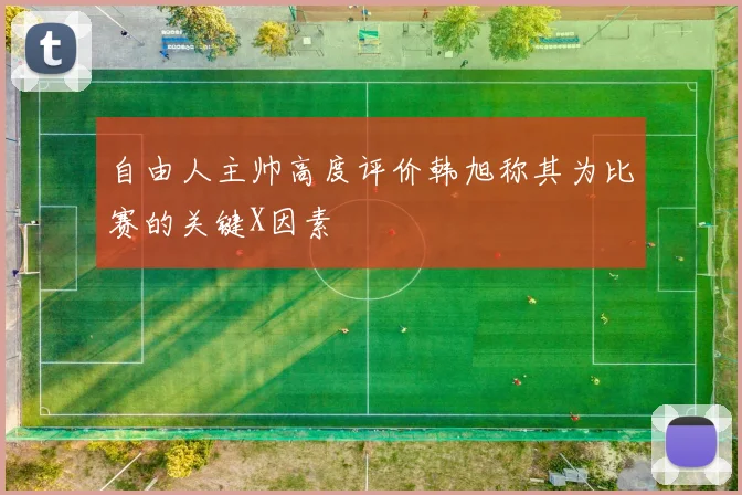 自由人主帅高度评价韩旭称其为比赛的关键X因素