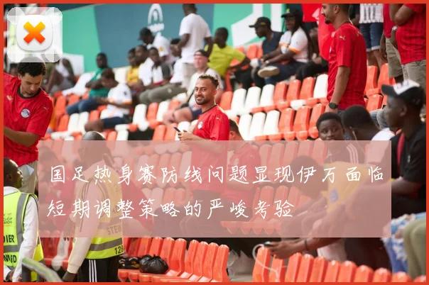 国足热身赛防线问题显现伊万面临短期调整策略的严峻考验