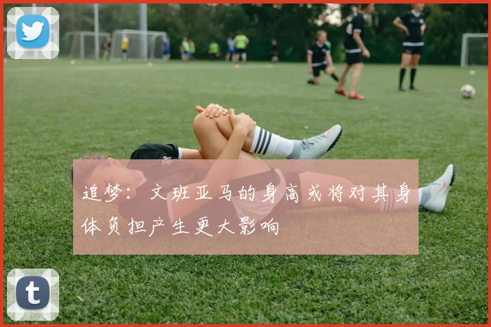 追梦：文班亚马的身高或将对其身体负担产生更大影响