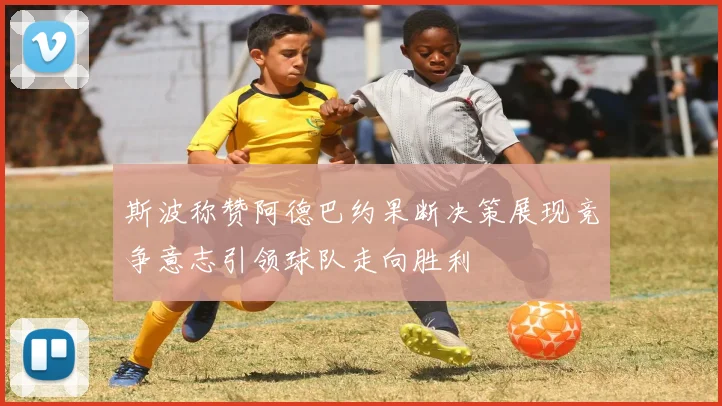 斯波称赞阿德巴约果断决策展现竞争意志引领球队走向胜利