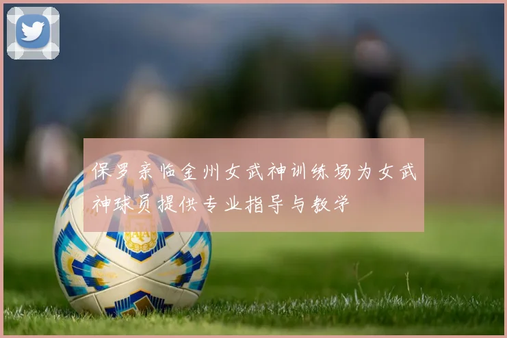 保罗亲临金州女武神训练场为女武神球员提供专业指导与教学