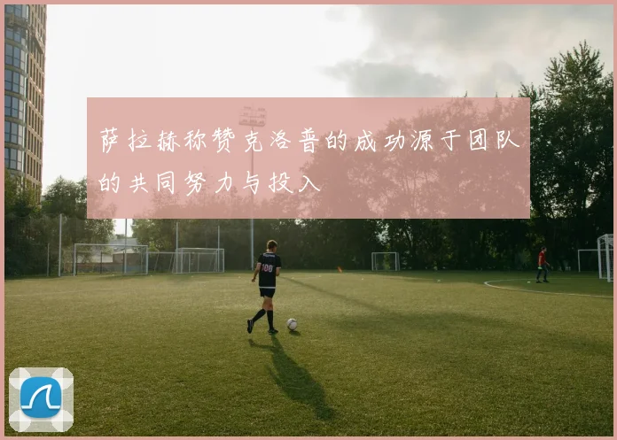萨拉赫称赞克洛普的成功源于团队的共同努力与投入