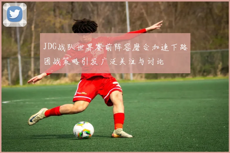 JDG战队世界赛前阵容磨合加速下路团战策略引发广泛关注与讨论