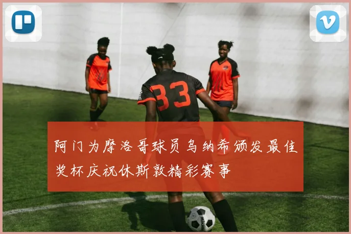 阿门为摩洛哥球员乌纳希颁发最佳奖杯庆祝休斯敦精彩赛事