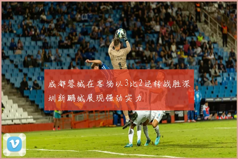 成都蓉城在客场以3比2逆转战胜深圳新鹏城展现强劲实力