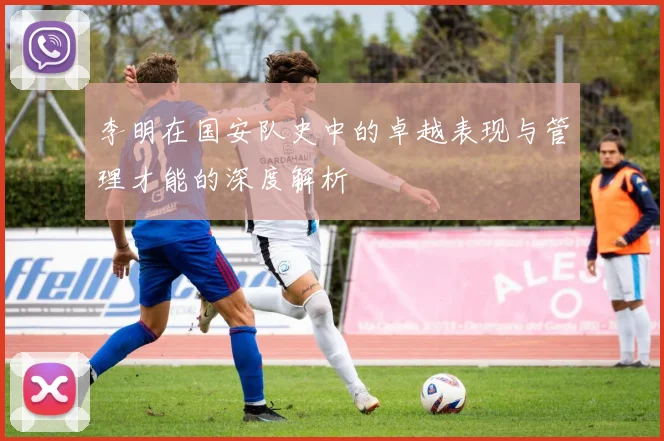 李明在国安队史中的卓越表现与管理才能的深度解析