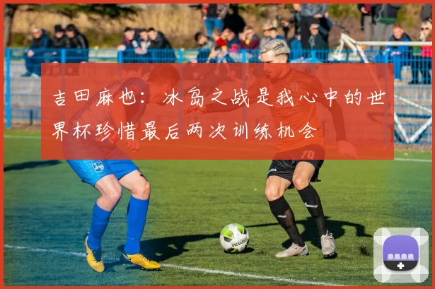 吉田麻也：冰岛之战是我心中的世界杯珍惜最后两次训练机会