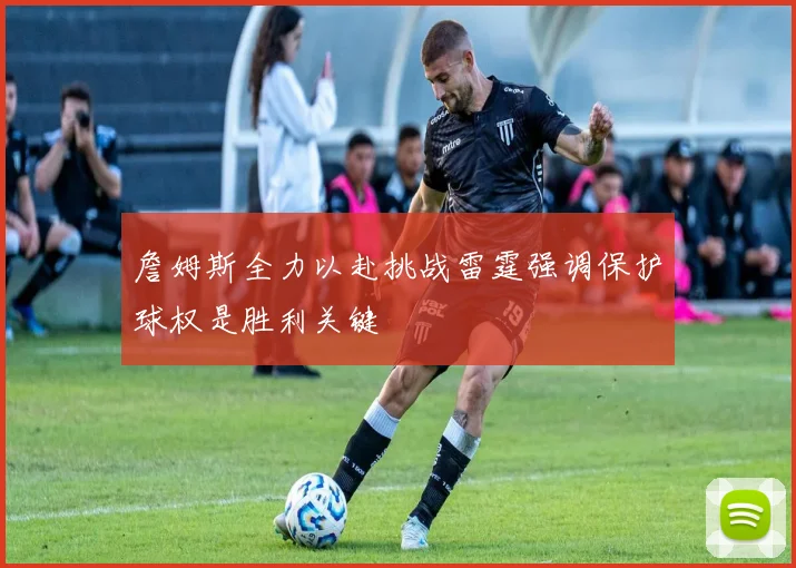 詹姆斯全力以赴挑战雷霆强调保护球权是胜利关键