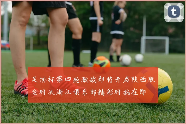 足协杯第四轮激战即将开启陕西联合对决浙江俱乐部精彩对抗在即