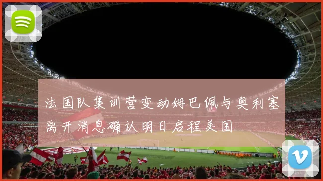 法国队集训营变动姆巴佩与奥利塞离开消息确认明日启程美国