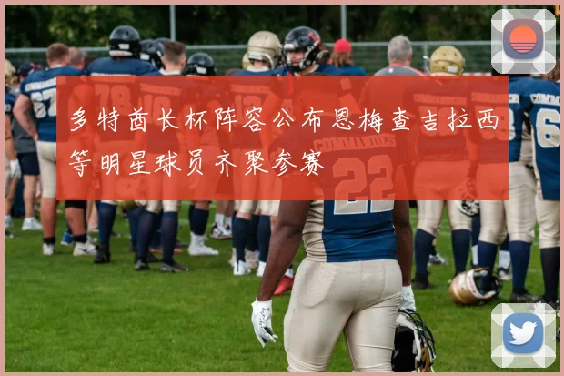 多特酋长杯阵容公布恩梅查吉拉西等明星球员齐聚参赛