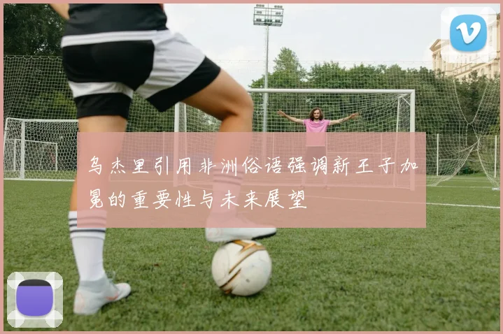 乌杰里引用非洲俗语强调新王子加冕的重要性与未来展望