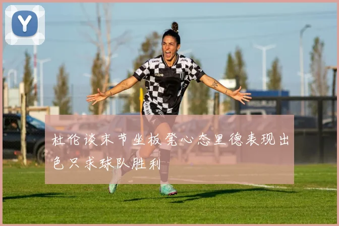 杜伦谈末节坐板凳心态里德表现出色只求球队胜利