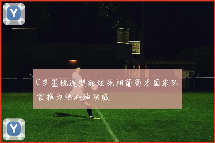 C罗墨镜造型酷炫亮相葡萄牙国家队官推为他加油助威