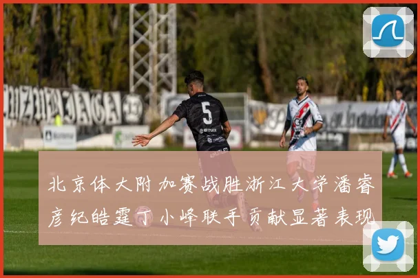 北京体大附加赛战胜浙江大学潘睿彦纪皓霆丁小峰联手贡献显著表现