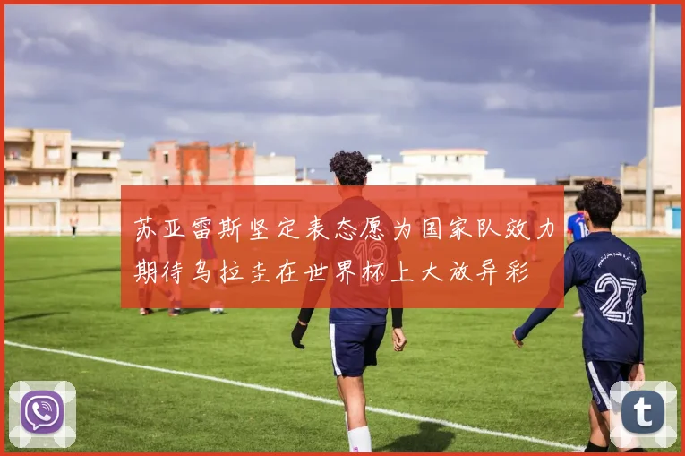 苏亚雷斯坚定表态愿为国家队效力期待乌拉圭在世界杯上大放异彩
