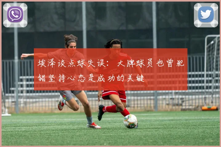 埃泽谈点球失误：大牌球员也曾犯错坚持心态是成功的关键