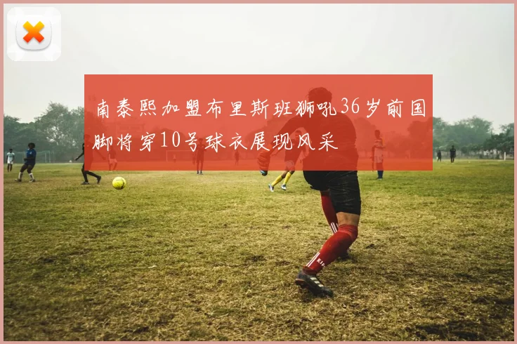 南泰熙加盟布里斯班狮吼36岁前国脚将穿10号球衣展现风采