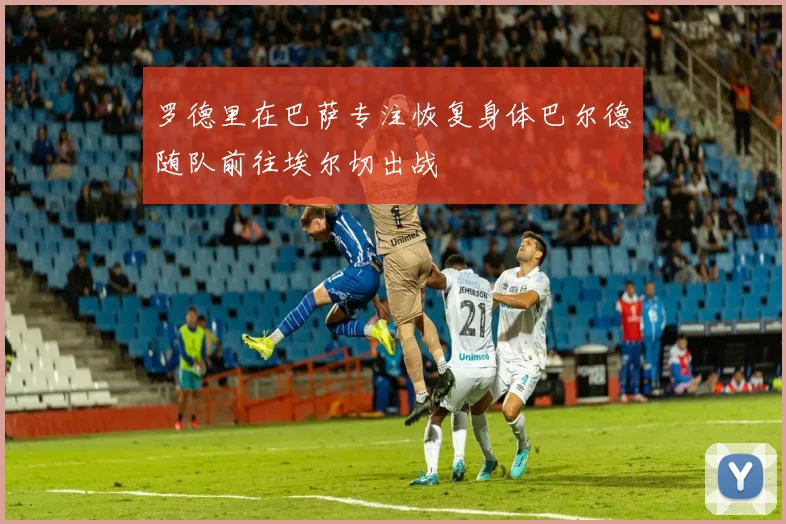 罗德里在巴萨专注恢复身体巴尔德随队前往埃尔切出战